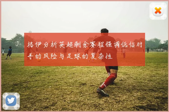 格伊分析英超剩余赛程强调低估对手的风险与足球的复杂性