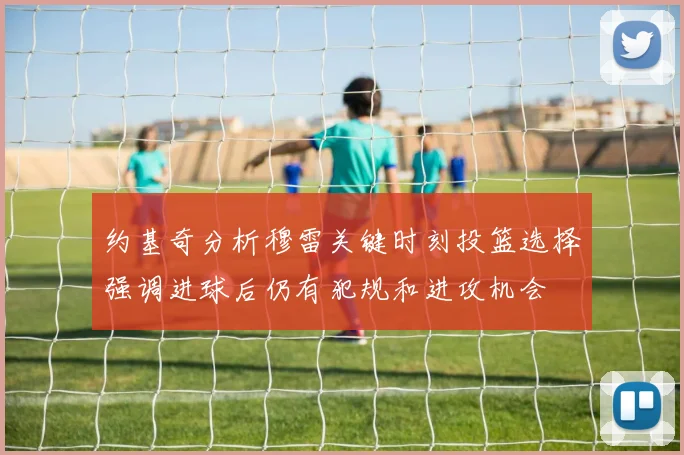 约基奇分析穆雷关键时刻投篮选择强调进球后仍有犯规和进攻机会