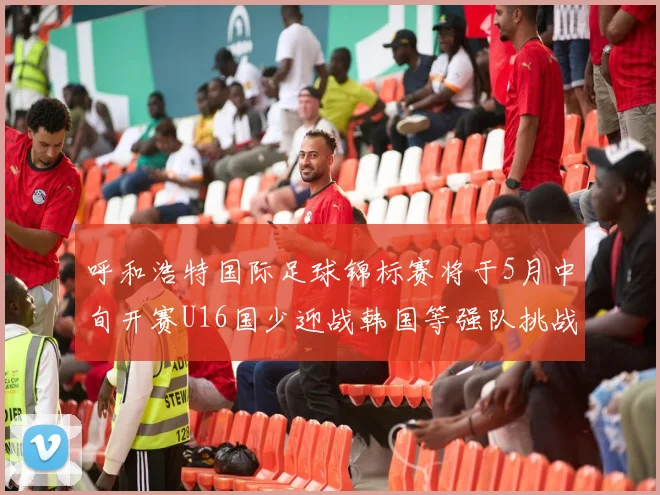 呼和浩特国际足球锦标赛将于5月中旬开赛U16国少迎战韩国等强队挑战