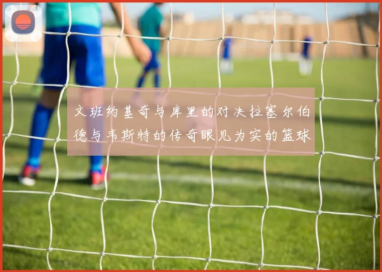 文班约基奇与库里的对决拉塞尔伯德与韦斯特的传奇眼见为实的篮球盛宴