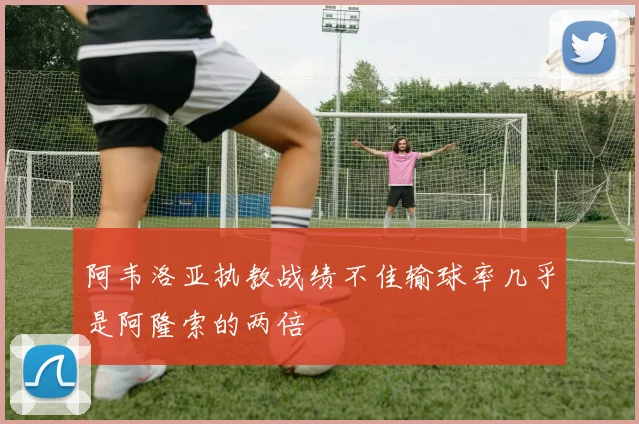 阿韦洛亚执教战绩不佳输球率几乎是阿隆索的两倍