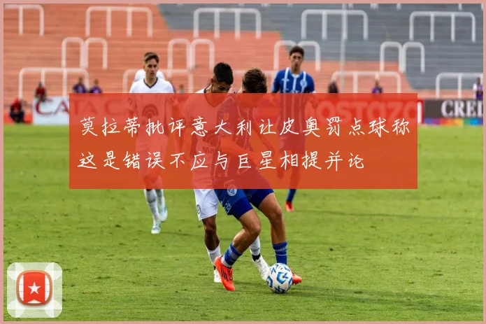莫拉蒂批评意大利让皮奥罚点球称这是错误不应与巨星相提并论