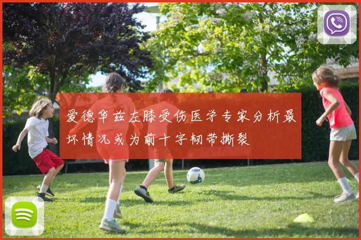 爱德华兹左膝受伤医学专家分析最坏情况或为前十字韧带撕裂