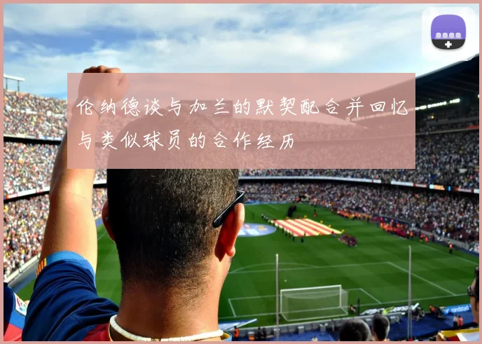 伦纳德谈与加兰的默契配合并回忆与类似球员的合作经历