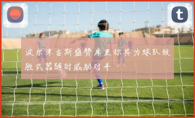 波尔津吉斯盛赞库里称其为球队致胜武器随时威胁对手