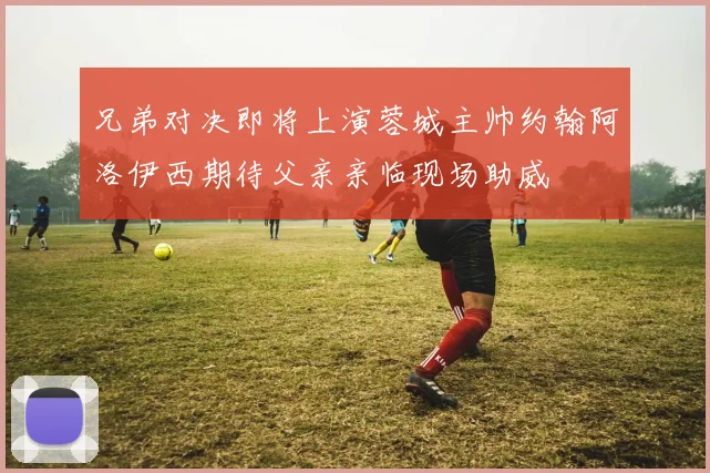兄弟对决即将上演蓉城主帅约翰阿洛伊西期待父亲亲临现场助威