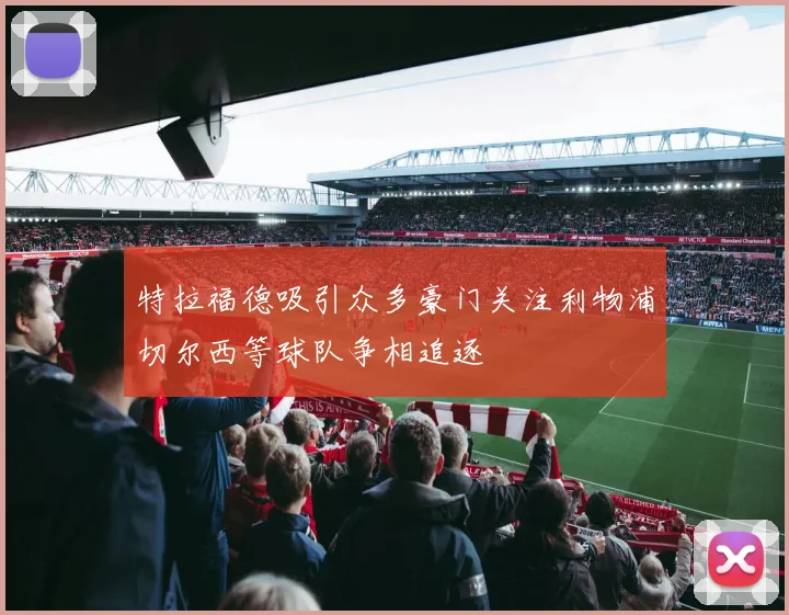特拉福德吸引众多豪门关注利物浦切尔西等球队争相追逐
