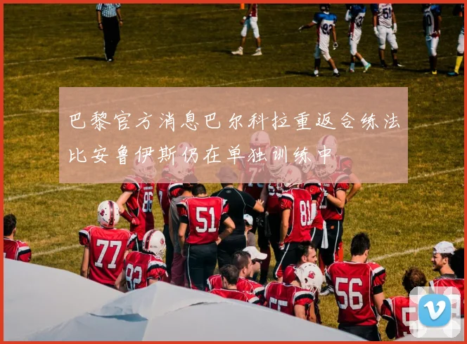 巴黎官方消息巴尔科拉重返合练法比安鲁伊斯仍在单独训练中