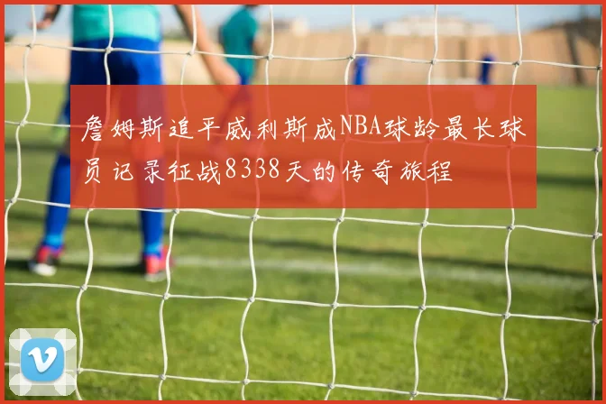 詹姆斯追平威利斯成NBA球龄最长球员记录征战8338天的传奇旅程
