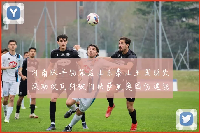 河南队半场落后山东泰山王国明失误助攻瓦科破门纳萨里奥因伤退场